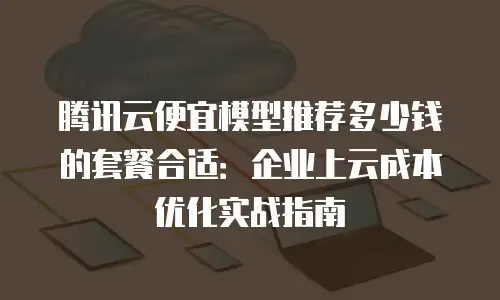 腾讯云便宜模型推荐多少钱的套餐合适：企业上云成本优化实战指南