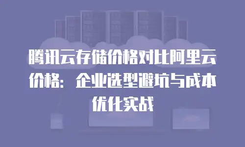 腾讯云存储价格对比阿里云价格：企业选型避坑与成本优化实战