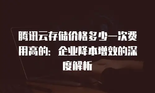腾讯云存储价格多少一次费用高的：企业降本增效的深度解析
