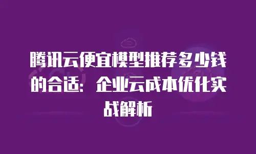 腾讯云便宜模型推荐多少钱的合适：企业云成本优化实战解析