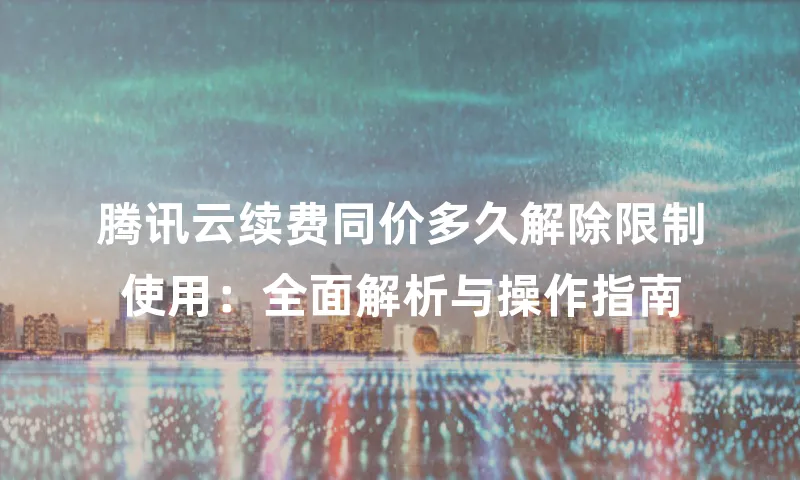 腾讯云续费同价多久解除限制使用：全面解析与操作指南