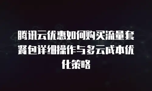 腾讯云优惠如何购买流量套餐包详细操作与多云成本优化策略