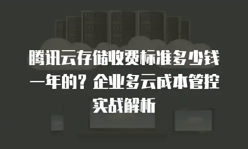 腾讯云存储收费标准多少钱一年的？企业多云成本管控实战解析