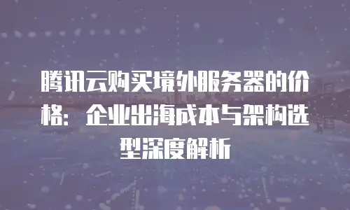 腾讯云购买境外服务器的价格：企业出海成本与架构选型深度解析