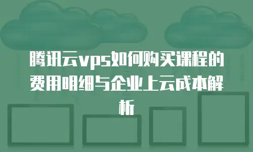 腾讯云vps如何购买课程的费用明细与企业上云成本解析