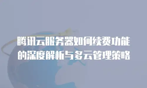 腾讯云服务器如何续费功能的深度解析与多云管理策略