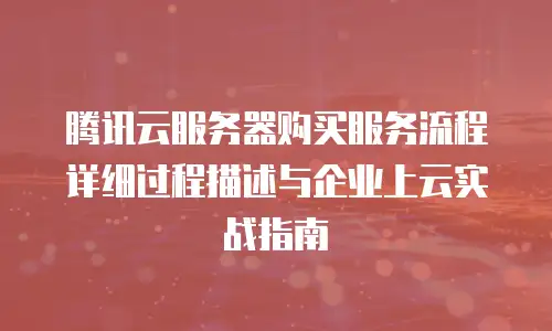 腾讯云服务器购买服务流程详细过程描述与企业上云实战指南
