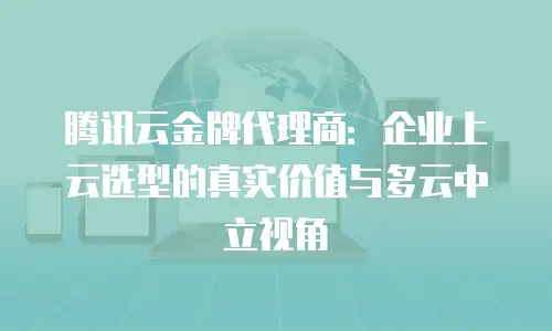 腾讯云金牌代理商：企业上云选型的真实价值与多云中立视角