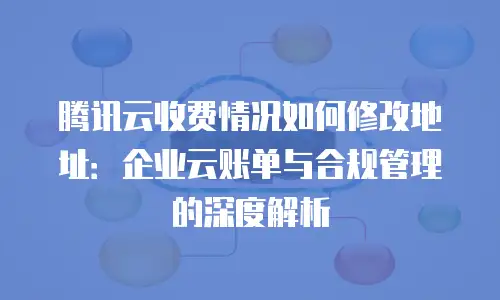 腾讯云收费情况如何修改地址：企业云账单与合规管理的深度解析