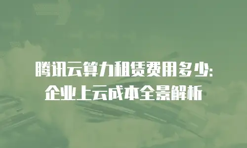 腾讯云算力租赁费用多少：企业上云成本全景解析