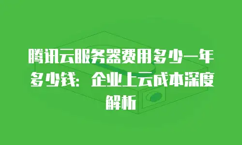 腾讯云服务器费用多少一年多少钱：企业上云成本深度解析