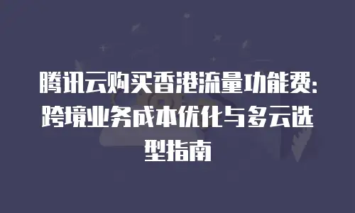 腾讯云购买香港流量功能费：跨境业务成本优化与多云选型指南