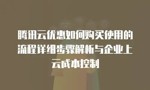 腾讯云优惠如何购买使用的流程详细步骤解析与企业上云成本控制