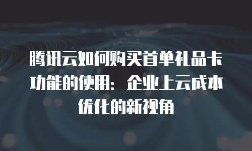 腾讯云如何购买首单礼品卡功能的使用：企业上云成本优化的新视角