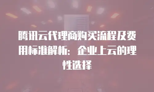 腾讯云代理商购买流程及费用标准解析：企业上云的理性选择
