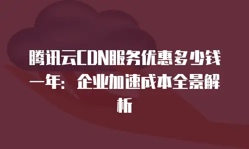 腾讯云CDN服务优惠多少钱一年：企业加速成本全景解析