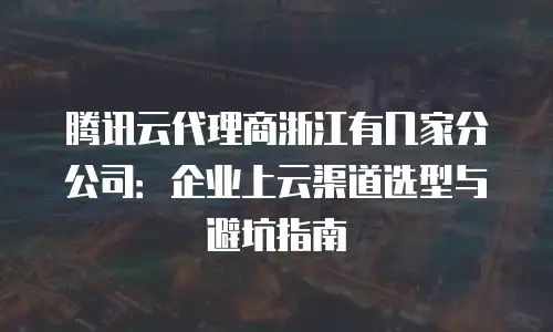 腾讯云代理商浙江有几家分公司：企业上云渠道选型与避坑指南