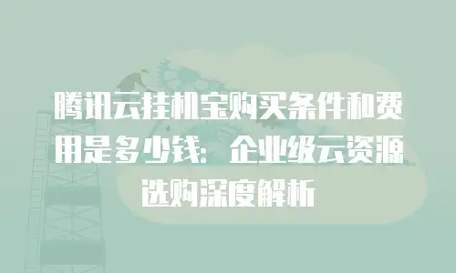 腾讯云挂机宝购买条件和费用是多少钱：企业级云资源选购深度解析
