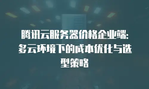 腾讯云服务器价格企业端：多云环境下的成本优化与选型策略