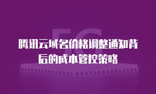 腾讯云域名价格调整通知背后的成本管控策略