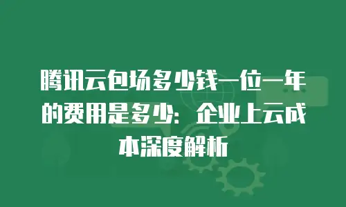 腾讯云包场多少钱一位一年的费用是多少：企业上云成本深度解析