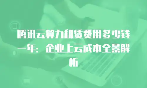 腾讯云算力租赁费用多少钱一年：企业上云成本全景解析