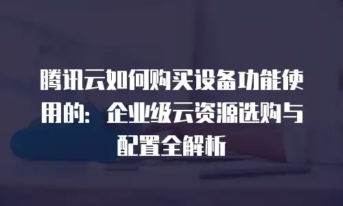腾讯云如何购买设备功能使用的：企业级云资源选购与配置全解析