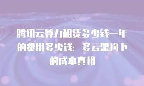腾讯云算力租赁多少钱一年的费用多少钱：多云架构下的成本真相
