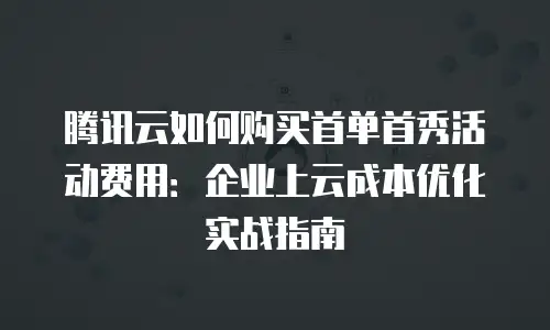 腾讯云如何购买首单首秀活动费用：企业上云成本优化实战指南