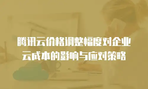 腾讯云价格调整幅度对企业云成本的影响与应对策略