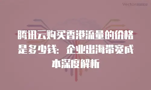 腾讯云购买香港流量的价格是多少钱：企业出海带宽成本深度解析