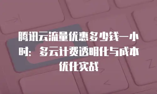 腾讯云流量优惠多少钱一小时：多云计费透明化与成本优化实战