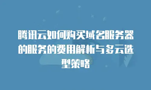 腾讯云如何购买域名服务器的服务的费用解析与多云选型策略