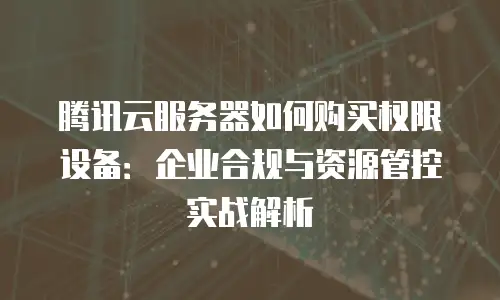腾讯云服务器如何购买权限设备：企业合规与资源管控实战解析