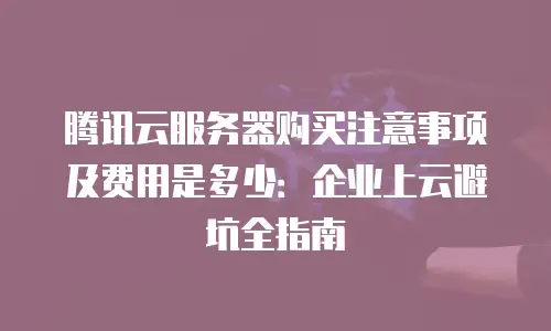 腾讯云服务器购买注意事项及费用是多少：企业上云避坑全指南