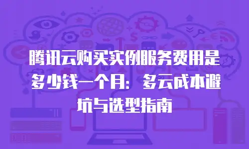 腾讯云购买实例服务费用是多少钱一个月：多云成本避坑与选型指南
