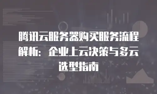 腾讯云服务器购买服务流程解析：企业上云决策与多云选型指南