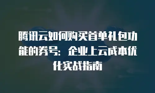 腾讯云如何购买首单礼包功能的券号：企业上云成本优化实战指南