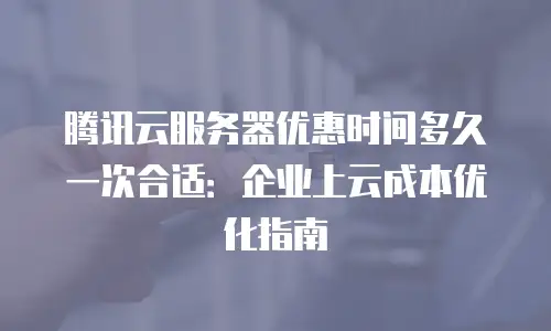 腾讯云服务器优惠时间多久一次合适：企业上云成本优化指南