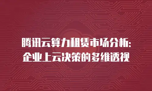 腾讯云算力租赁市场分析：企业上云决策的多维透视