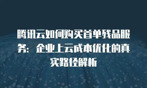 腾讯云如何购买首单残品服务：企业上云成本优化的真实路径解析