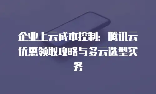 企业上云成本控制：腾讯云优惠领取攻略与多云选型实务