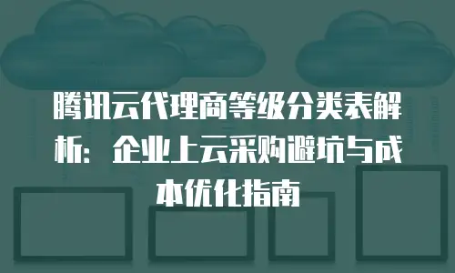 腾讯云代理商等级分类表解析：企业上云采购避坑与成本优化指南