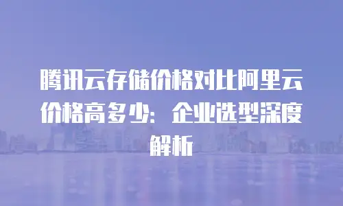 腾讯云存储价格对比阿里云价格高多少：企业选型深度解析