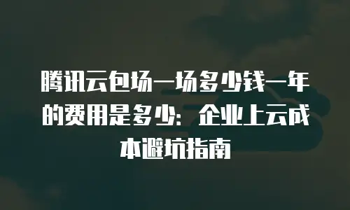 腾讯云包场一场多少钱一年的费用是多少：企业上云成本避坑指南