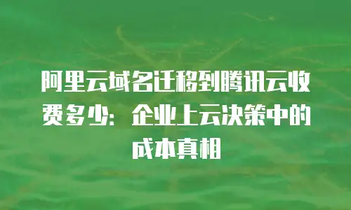 阿里云域名迁移到腾讯云收费多少：企业上云决策中的成本真相