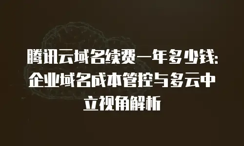 腾讯云域名续费一年多少钱：企业域名成本管控与多云中立视角解析
