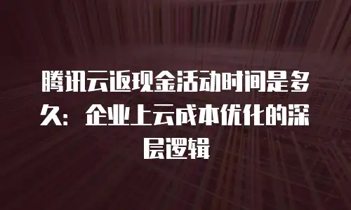腾讯云返现金活动时间是多久：企业上云成本优化的深层逻辑