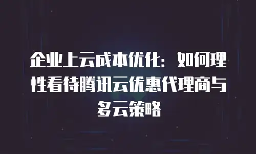 企业上云成本优化：如何理性看待腾讯云优惠代理商与多云策略