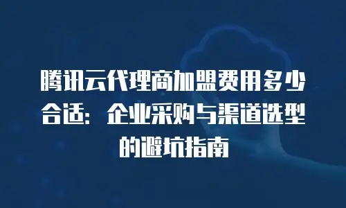 腾讯云代理商加盟费用多少合适：企业采购与渠道选型的避坑指南